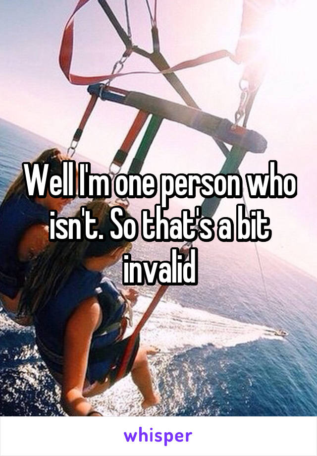 Well I'm one person who isn't. So that's a bit invalid