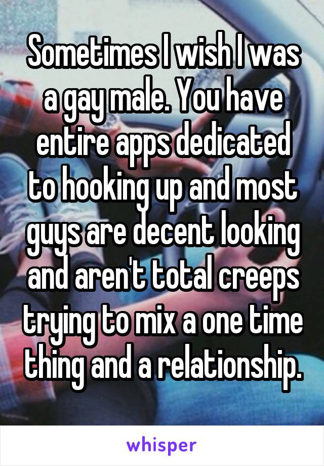 Sometimes I wish I was a gay male. You have entire apps dedicated to hooking up and most guys are decent looking and aren't total creeps trying to mix a one time thing and a relationship. 