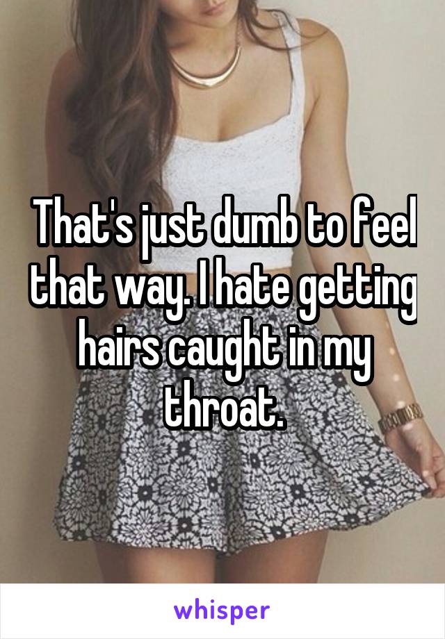 That's just dumb to feel that way. I hate getting hairs caught in my throat.