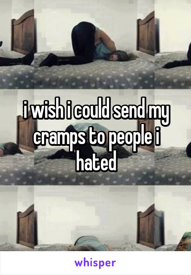 i wish i could send my cramps to people i hated