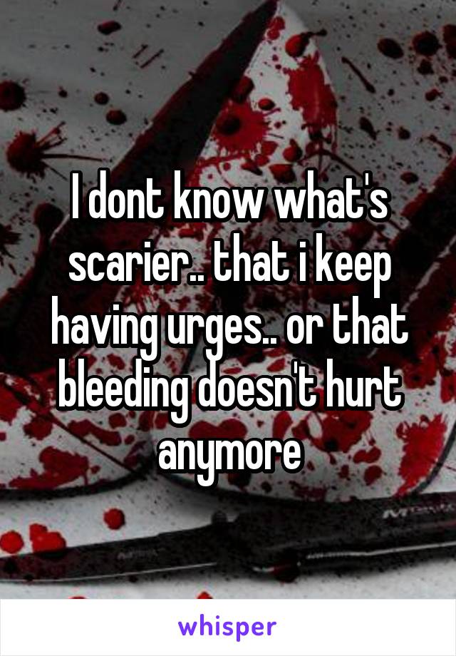 I dont know what's scarier.. that i keep having urges.. or that bleeding doesn't hurt anymore