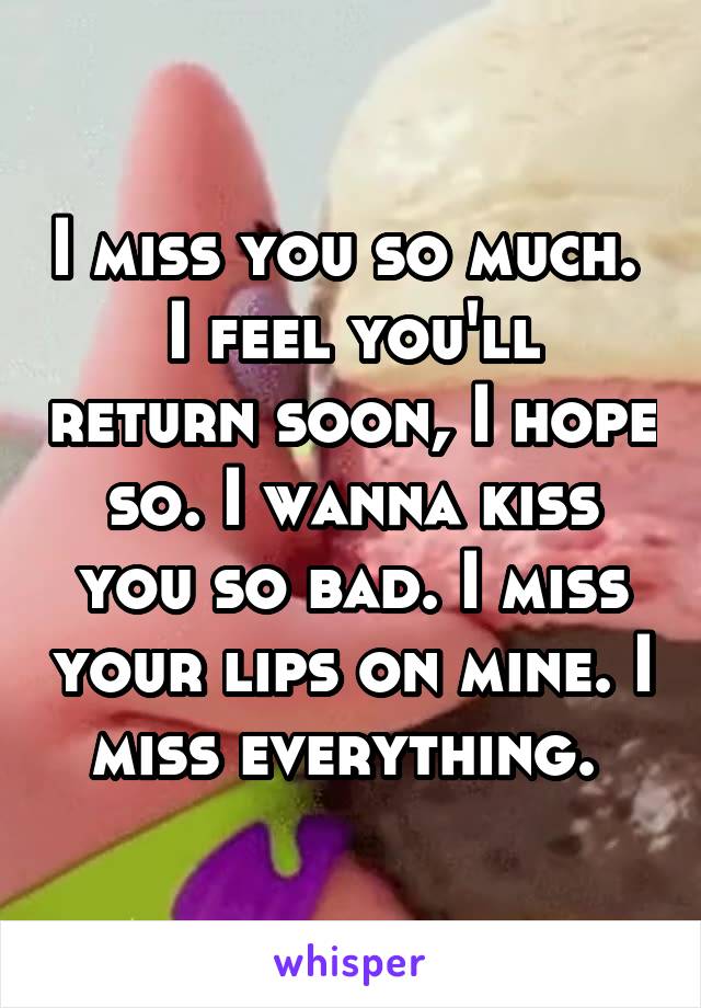 I miss you so much. 
I feel you'll return soon, I hope so. I wanna kiss you so bad. I miss your lips on mine. I miss everything. 