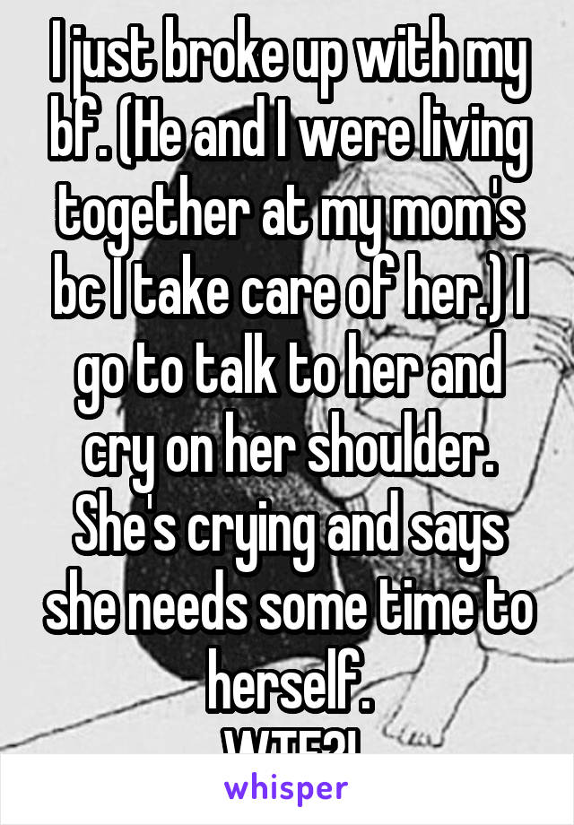 I just broke up with my bf. (He and I were living together at my mom's bc I take care of her.) I go to talk to her and cry on her shoulder. She's crying and says she needs some time to herself.
WTF?!