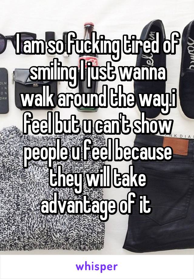 I am so fucking tired of smiling I just wanna walk around the way.i feel but u can't show people u feel because they will take advantage of it 
