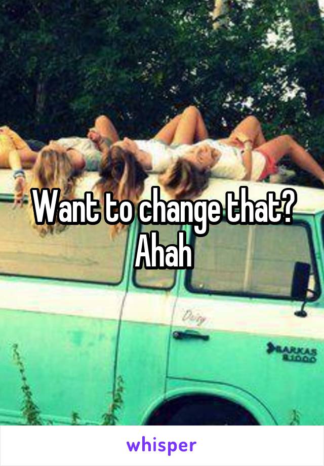 Want to change that? Ahah