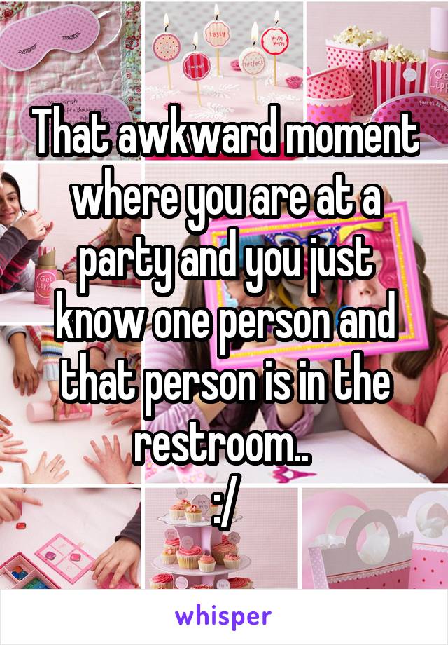 That awkward moment where you are at a party and you just know one person and that person is in the restroom.. 
:/