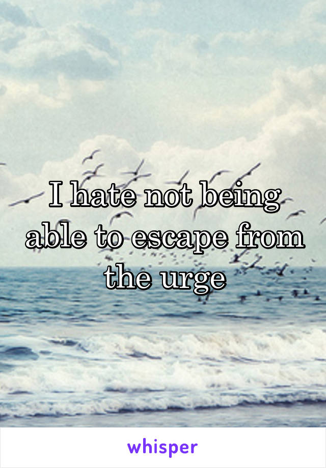 I hate not being able to escape from the urge