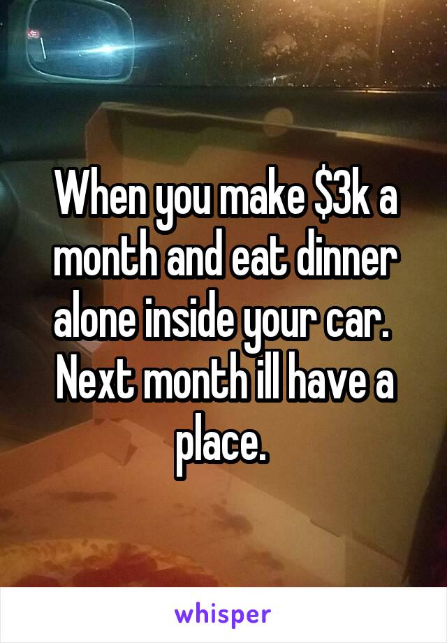 When you make $3k a month and eat dinner alone inside your car. 
Next month ill have a place. 