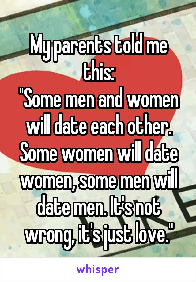 My parents told me this:
"Some men and women will date each other. Some women will date women, some men will date men. It's not wrong, it's just love."