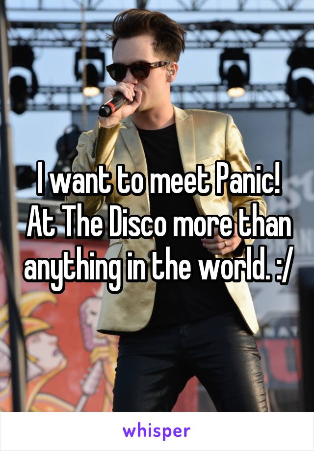 I want to meet Panic! At The Disco more than anything in the world. :/