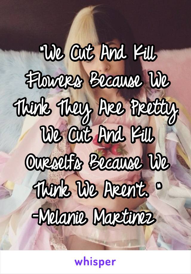 "We Cut And Kill Flowers Because We Think They Are Pretty. We Cut And Kill Ourselfs Because We Think We Aren't. "
-Melanie Martinez 