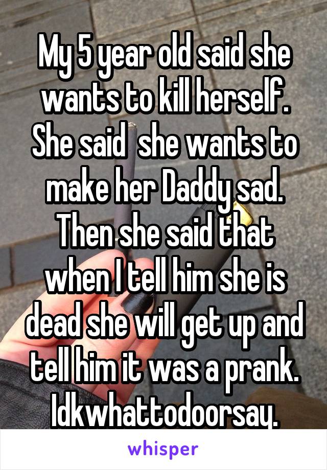 My 5 year old said she wants to kill herself. She said  she wants to make her Daddy sad. Then she said that when I tell him she is dead she will get up and tell him it was a prank. Idkwhattodoorsay.