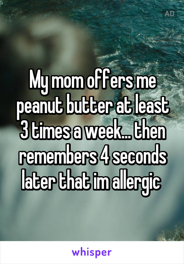 My mom offers me peanut butter at least 3 times a week... then remembers 4 seconds later that im allergic 