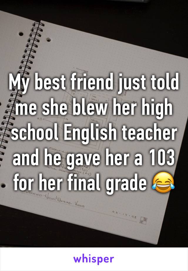 My best friend just told me she blew her high school English teacher and he gave her a 103 for her final grade 😂