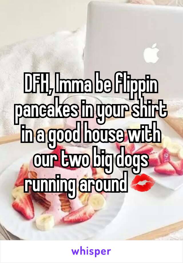 DFH, Imma be flippin pancakes in your shirt in a good house with our two big dogs running around💋