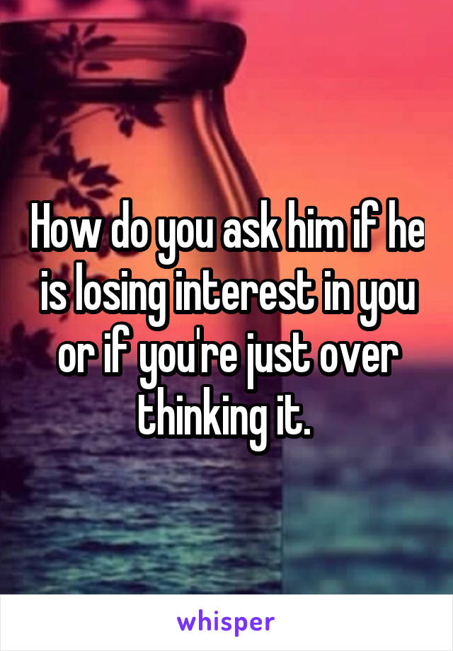 How do you ask him if he is losing interest in you or if you're just over thinking it. 