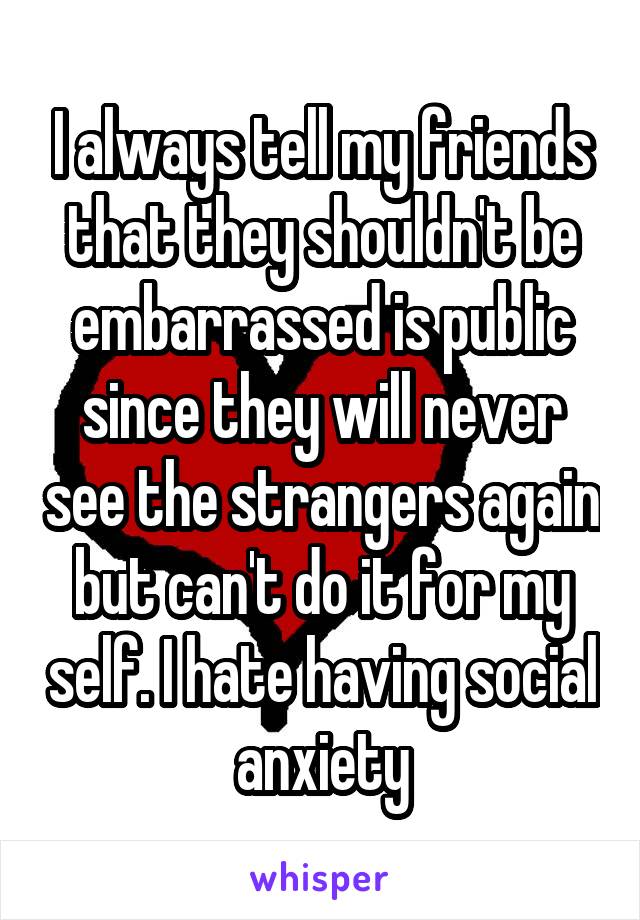 I always tell my friends that they shouldn't be embarrassed is public since they will never see the strangers again but can't do it for my self. I hate having social anxiety