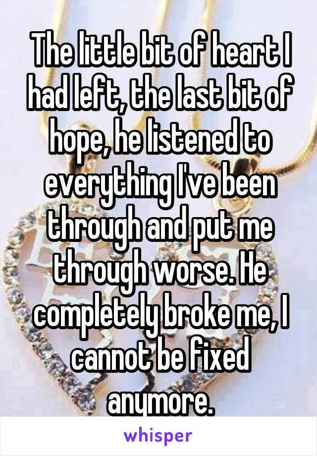 The little bit of heart I had left, the last bit of hope, he listened to everything I've been through and put me through worse. He completely broke me, I cannot be fixed anymore.