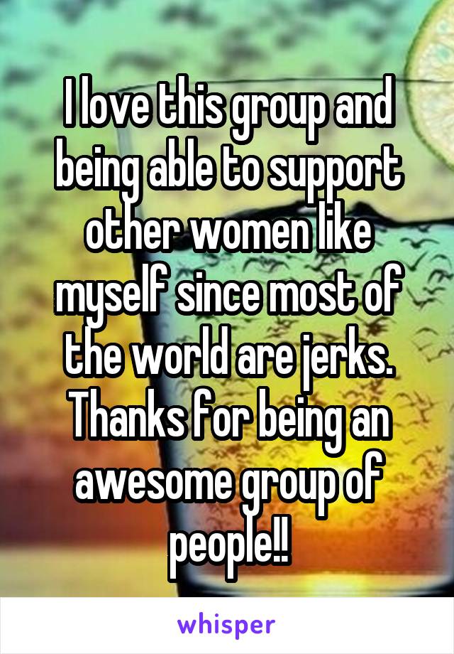 I love this group and being able to support other women like myself since most of the world are jerks. Thanks for being an awesome group of people!!