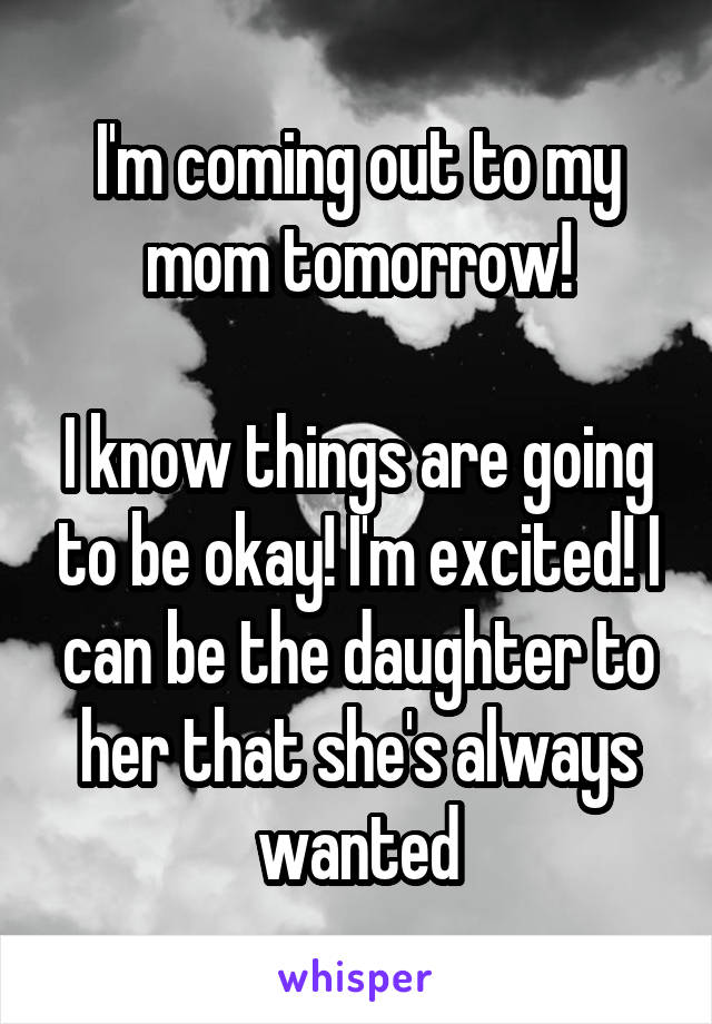 I'm coming out to my mom tomorrow!

I know things are going to be okay! I'm excited! I can be the daughter to her that she's always wanted