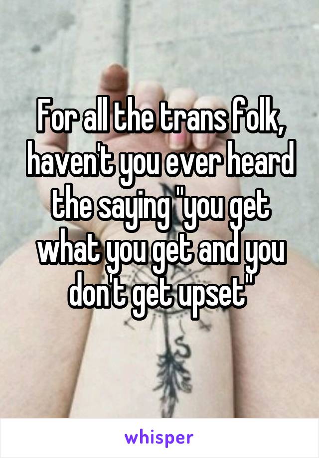 For all the trans folk, haven't you ever heard the saying "you get what you get and you don't get upset"
