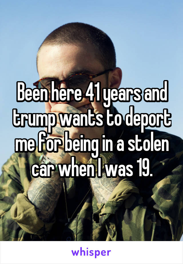 Been here 41 years and trump wants to deport me for being in a stolen car when I was 19.