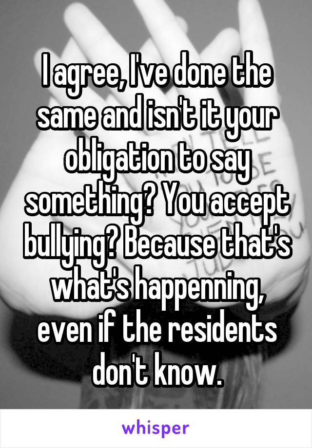 I agree, I've done the same and isn't it your obligation to say something? You accept bullying? Because that's what's happenning, even if the residents don't know.