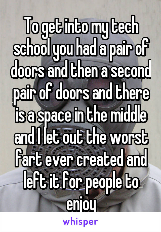 To get into my tech school you had a pair of doors and then a second pair of doors and there is a space in the middle and I let out the worst fart ever created and left it for people to enjoy