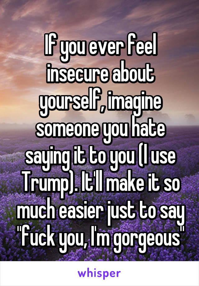 If you ever feel insecure about yourself, imagine someone you hate saying it to you (I use Trump). It'll make it so much easier just to say "fuck you, I'm gorgeous"