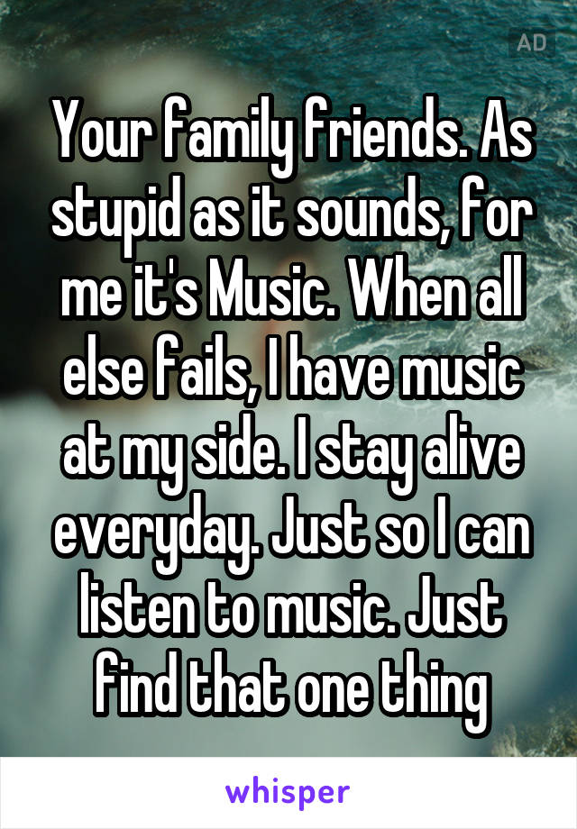 Your family friends. As stupid as it sounds, for me it's Music. When all else fails, I have music at my side. I stay alive everyday. Just so I can listen to music. Just find that one thing