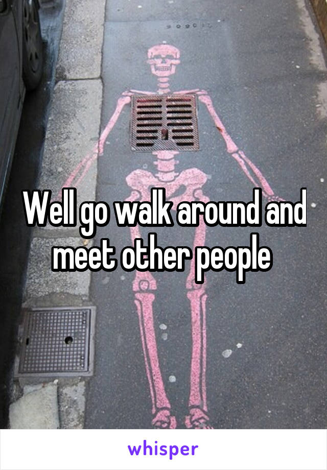 Well go walk around and meet other people 