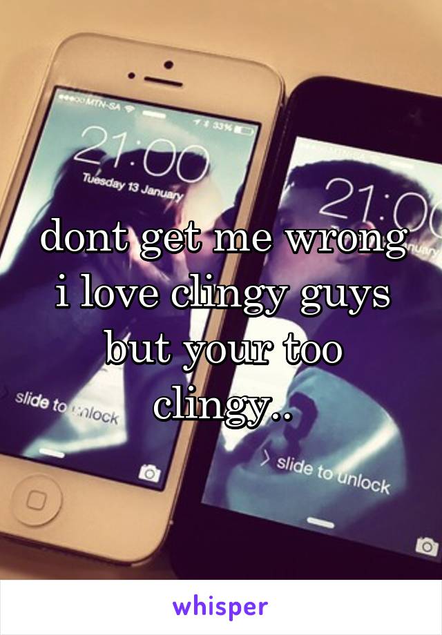 dont get me wrong i love clingy guys but your too clingy..