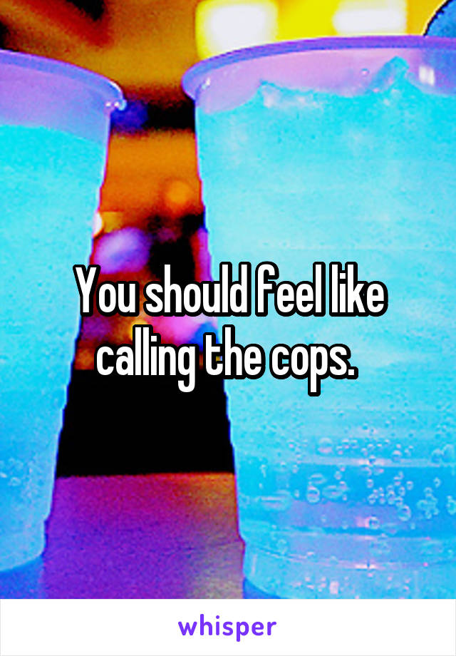 You should feel like calling the cops. 