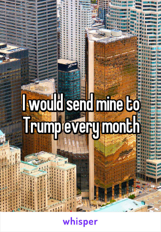 I would send mine to Trump every month