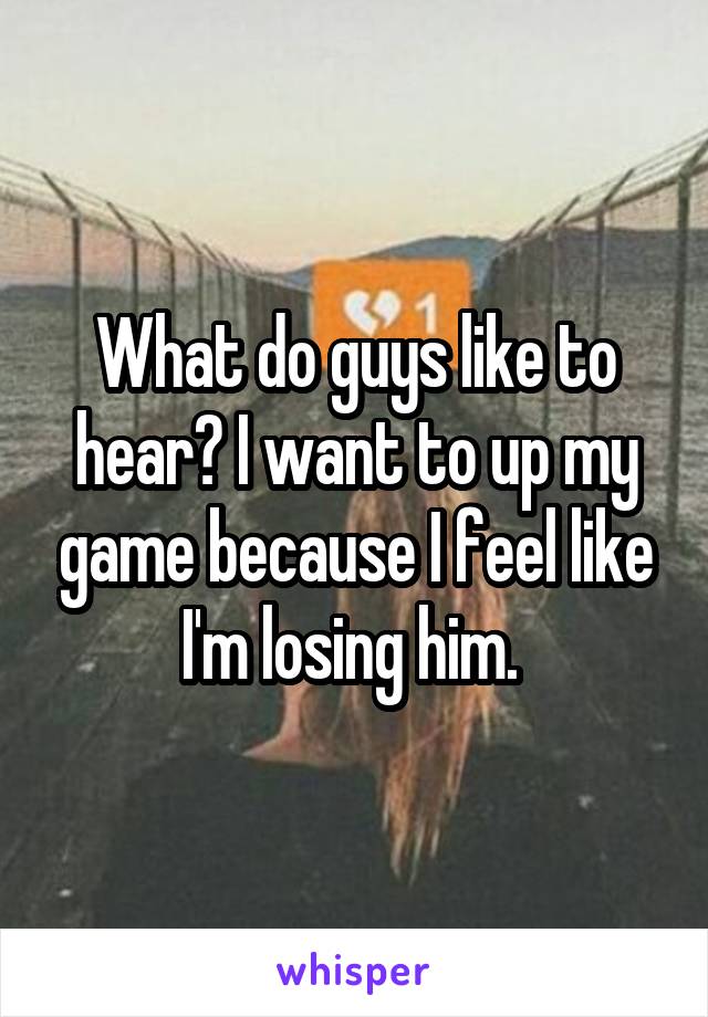 What do guys like to hear? I want to up my game because I feel like I'm losing him. 