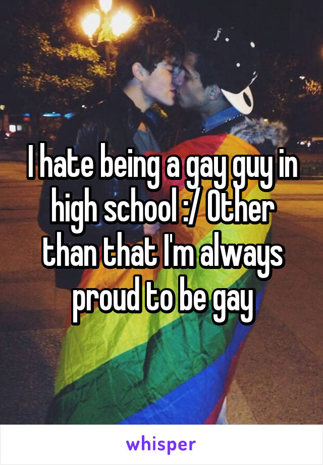 I hate being a gay guy in high school :/ Other than that I'm always proud to be gay