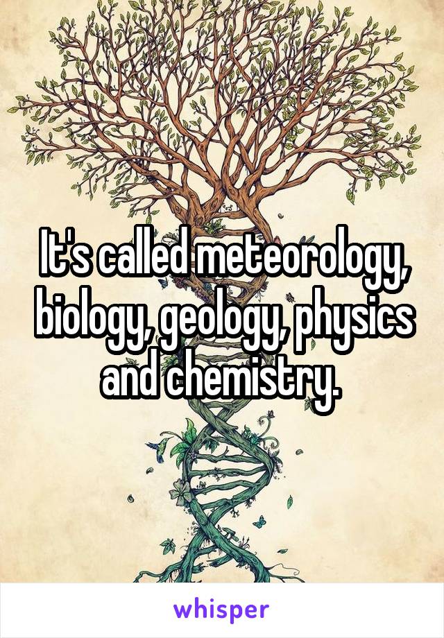 It's called meteorology, biology, geology, physics and chemistry. 