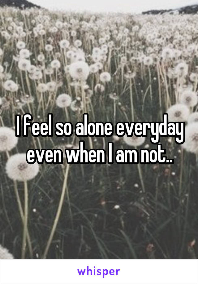 I feel so alone everyday even when I am not..