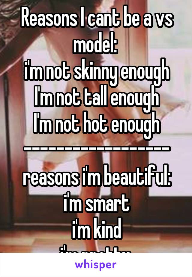 Reasons I cant be a vs model: 
i'm not skinny enough
I'm not tall enough
I'm not hot enough
------------------
reasons i'm beautiful:
i'm smart
i'm kind
i'm pretty 