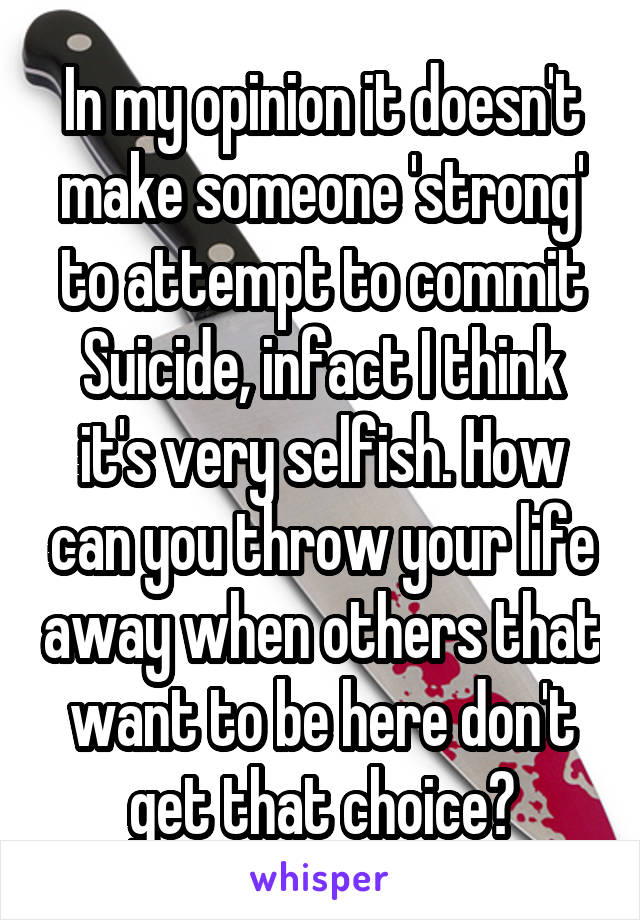 In my opinion it doesn't make someone 'strong' to attempt to commit Suicide, infact I think it's very selfish. How can you throw your life away when others that want to be here don't get that choice?