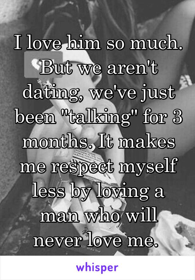 I love him so much. But we aren't dating, we've just been "talking" for 3 months. It makes me respect myself less by loving a man who will never love me. 