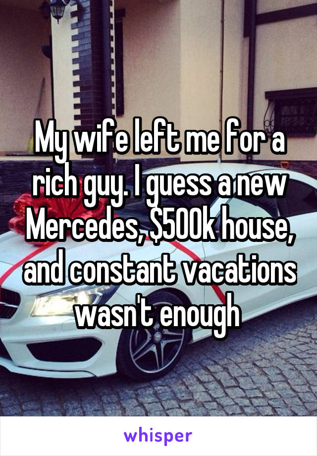 My wife left me for a rich guy. I guess a new Mercedes, $500k house, and constant vacations wasn't enough 