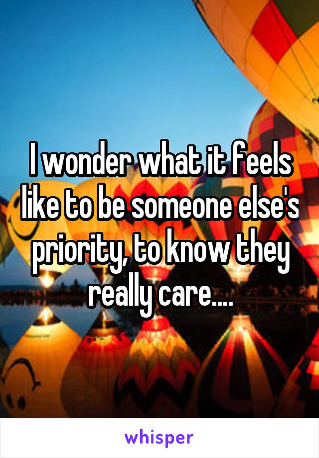 I wonder what it feels like to be someone else's priority, to know they really care....