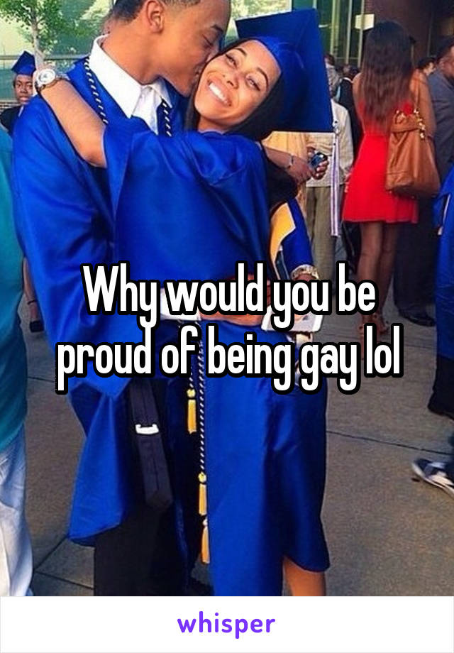 Why would you be proud of being gay lol