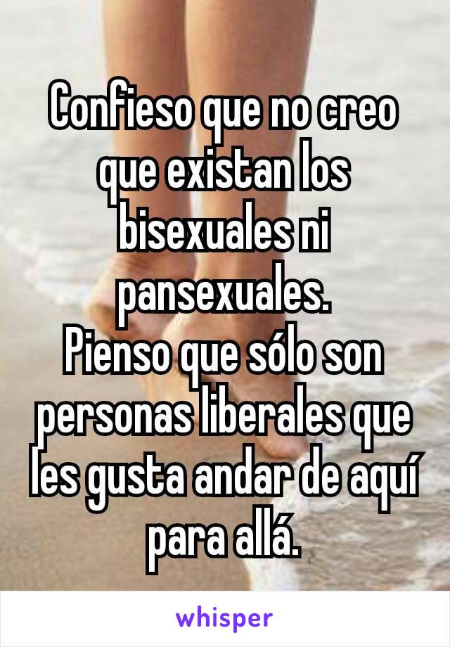 Confieso que no creo que existan los bisexuales ni pansexuales.
Pienso que sólo son personas liberales que les gusta andar de aquí para allá.