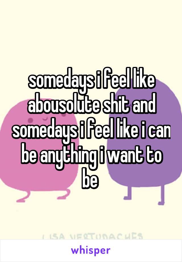 somedays i feel like abousolute shit and somedays i feel like i can be anything i want to be 