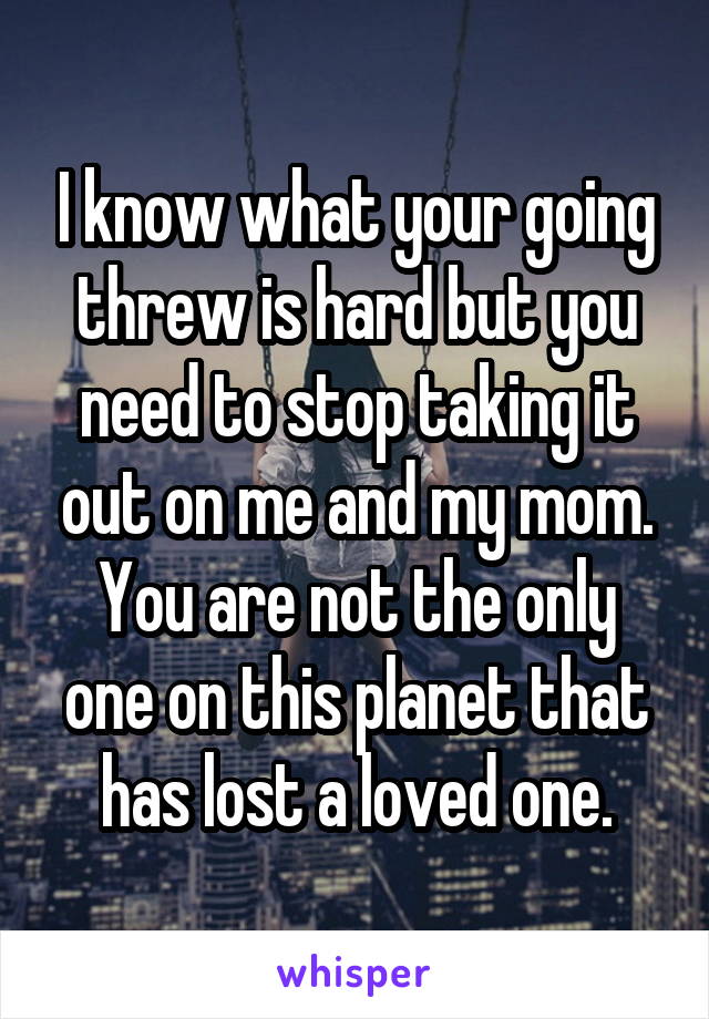 I know what your going threw is hard but you need to stop taking it out on me and my mom. You are not the only one on this planet that has lost a loved one.