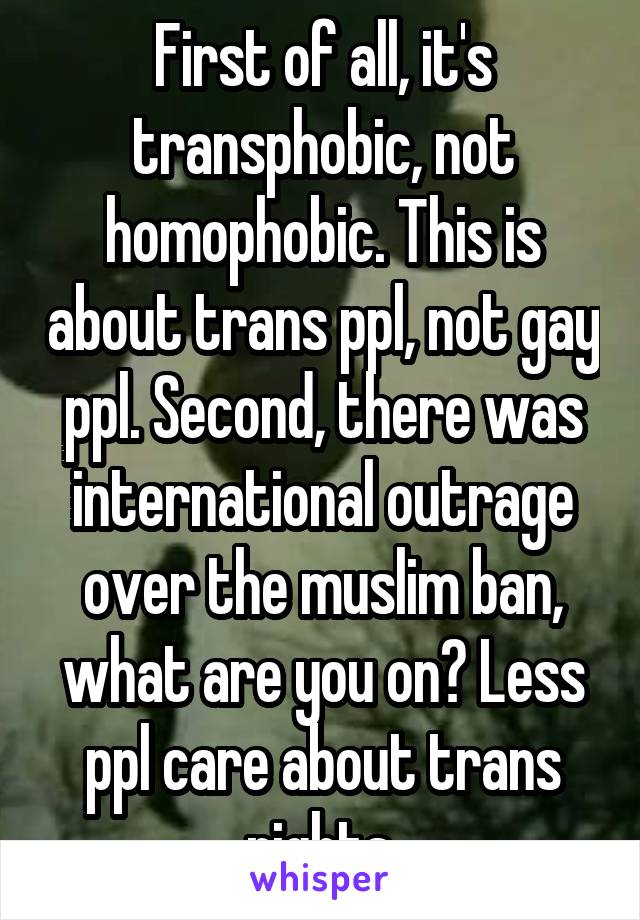 First of all, it's transphobic, not homophobic. This is about trans ppl, not gay ppl. Second, there was international outrage over the muslim ban, what are you on? Less ppl care about trans rights.