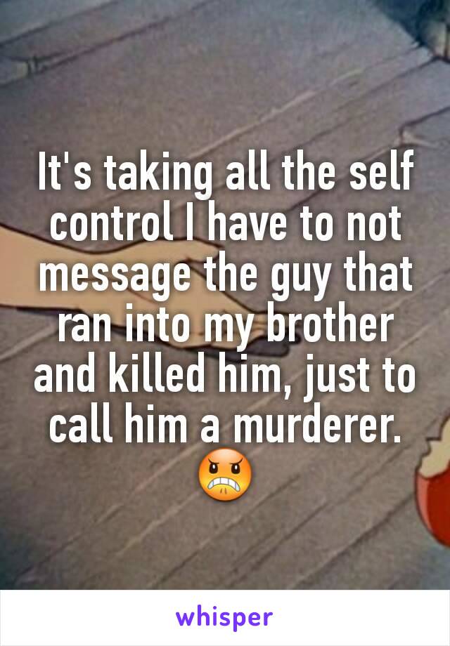 It's taking all the self control I have to not message the guy that ran into my brother and killed him, just to call him a murderer.😠