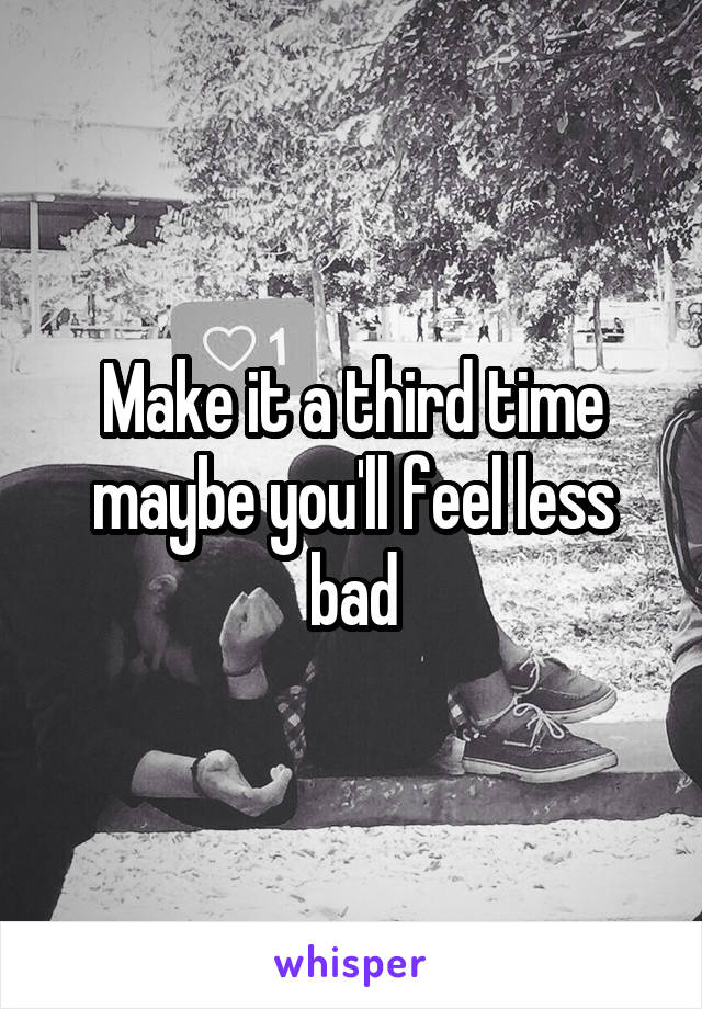 Make it a third time maybe you'll feel less bad